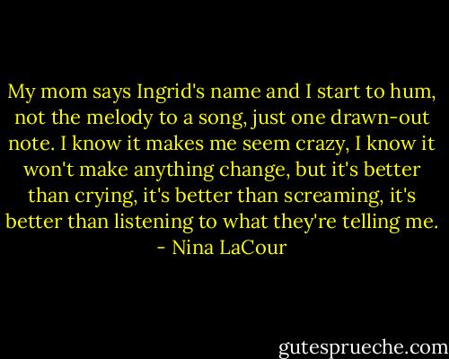 My mom says Ingrid's name and I start to hum, not the melody to a song, just one drawn-out note. I know it makes me seem crazy, I know it won't make anything change, but it's better than crying, it's better than screaming, it's better than listening to what they're telling me. - Nina LaCour