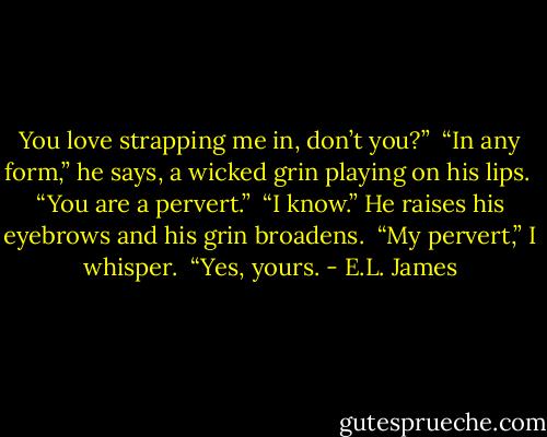 You love strapping me in, don’t you?” <br />“In any form,” he says, a wicked grin playing on his lips. <br />“You are a pervert.”<br /> “I know.” He raises his eyebrows and his grin broadens. <br />“My pervert,” I whisper. <br />“Yes, yours. - E.L. James