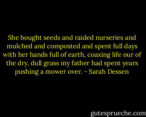 She bought seeds and raided nurseries and mulched and composted and spent full days with her hands full of earth, coaxing life our of the dry, dull grass my father had spent years pushing a mower over. - Sarah Dessen