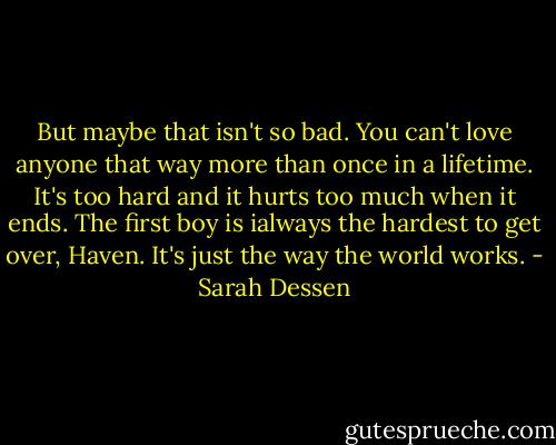 But maybe that isn't so bad. You can't love anyone that way more than once in a lifetime. It's too hard and it hurts too much when it ends. The first boy is ialways the hardest to get over, Haven. It's just the way the world works. - Sarah Dessen
