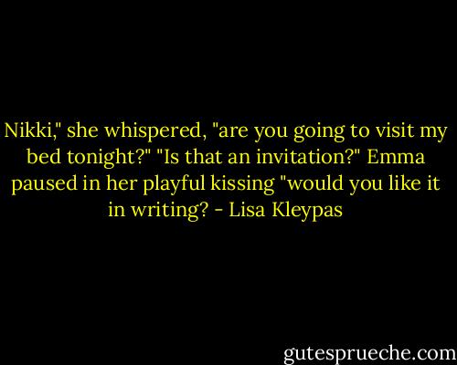 Nikki," she whispered, "are you going to visit my bed tonight?"<br />"Is that an invitation?"<br />Emma paused in her playful kissing "would you like it in writing? - Lisa Kleypas