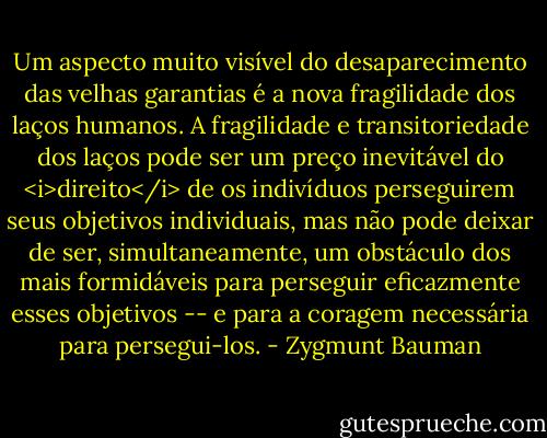 Um aspecto muito visível do desaparecimento das velhas garantias é a nova fragilidade dos laços humanos. A fragilidade e transitoriedade dos laços pode ser um preço inevitável do <i>direito</i> de os indivíduos perseguirem seus objetivos individuais, mas não pode deixar de ser, simultaneamente, um obstáculo dos mais formidáveis para perseguir eficazmente esses objetivos -- e para a coragem necessária para persegui-los. - Zygmunt Bauman