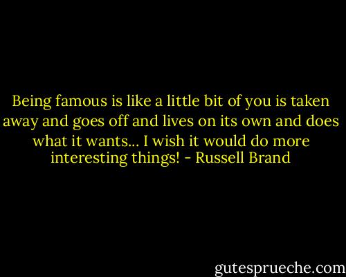 Being famous is like a little bit of you is taken away and goes off and lives on its own and does what it wants... I wish it would do more interesting things! - Russell Brand