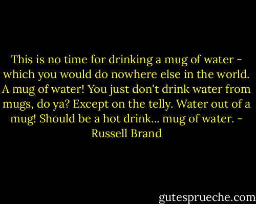 This is no time for drinking a mug of water - which you would do nowhere else in the world. A mug of water! You just don't drink water from mugs, do ya? Except on the telly. Water out of a mug! Should be a hot drink... mug of water. - Russell Brand