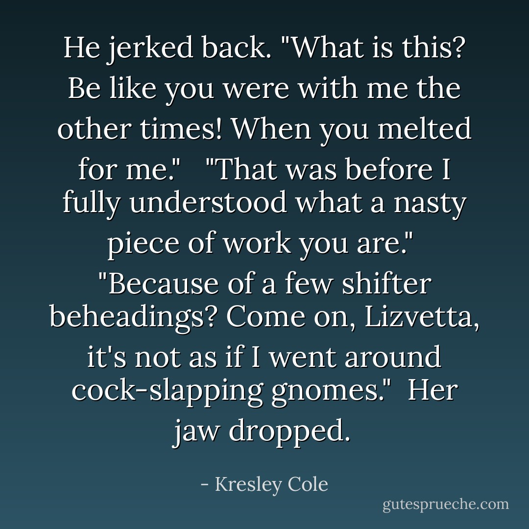 He jerked back. "What is this? Be like you were with me the other times! When you melted for me." <br /><br />"That was before I fully understood what a nasty piece of work you are."<br /><br />"Because of a few shifter beheadings? Come on, Lizvetta, it's not as if I went around cock-slapping gnomes."<br /><br />Her jaw dropped. - Kresley Cole