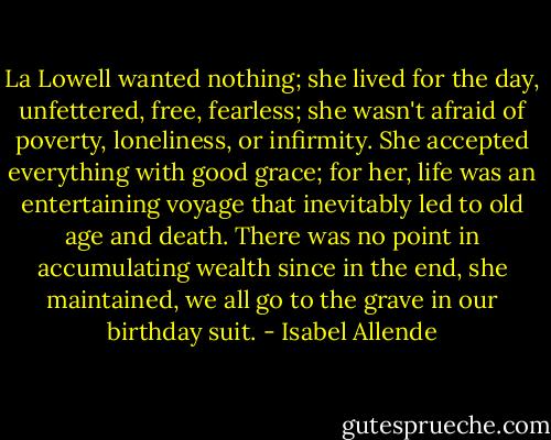 La Lowell wanted nothing; she lived for the day, unfettered, free, fearless; she wasn't afraid of poverty, loneliness, or infirmity. She accepted everything with good grace; for her, life was an entertaining voyage that inevitably led to old age and death. There was no point in accumulating wealth since in the end, she maintained, we all go to the grave in our birthday suit. - Isabel Allende