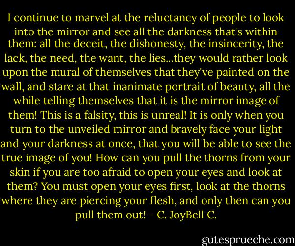 I continue to marvel at the reluctancy of people to look into the mirror and see all the darkness that's within them: all the deceit, the dishonesty, the insincerity, the lack, the need, the want, the lies...they would rather look upon the mural of themselves that they've painted on the wall, and stare at that inanimate portrait of beauty, all the while telling themselves that it is the mirror image of them! This is a falsity, this is unreal! It is only when you turn to the unveiled mirror and bravely face your light and your darkness at once, that you will be able to see the true image of you! How can you pull the thorns from your skin if you are too afraid to open your eyes and look at them? You must open your eyes first, look at the thorns where they are piercing your flesh, and only then can you pull them out! - C. JoyBell C.