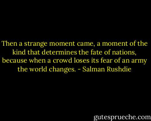 Then a strange moment came, a moment of the kind that determines the fate of nations, because when a crowd loses its fear of an army the world changes. - Salman Rushdie