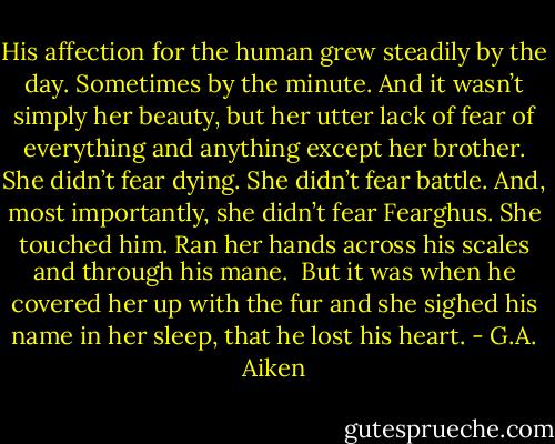 His affection for the human grew steadily by the day. Sometimes by the minute. And it wasn’t simply her beauty, but her utter lack of fear of everything and anything except her brother. She didn’t fear dying. She didn’t fear battle. And, most importantly, she didn’t fear Fearghus. She touched him. Ran her hands across his scales and through his mane.<br /><br />But it was when he covered her up with the fur and she sighed his name in her sleep, that he lost his heart. - G.A. Aiken