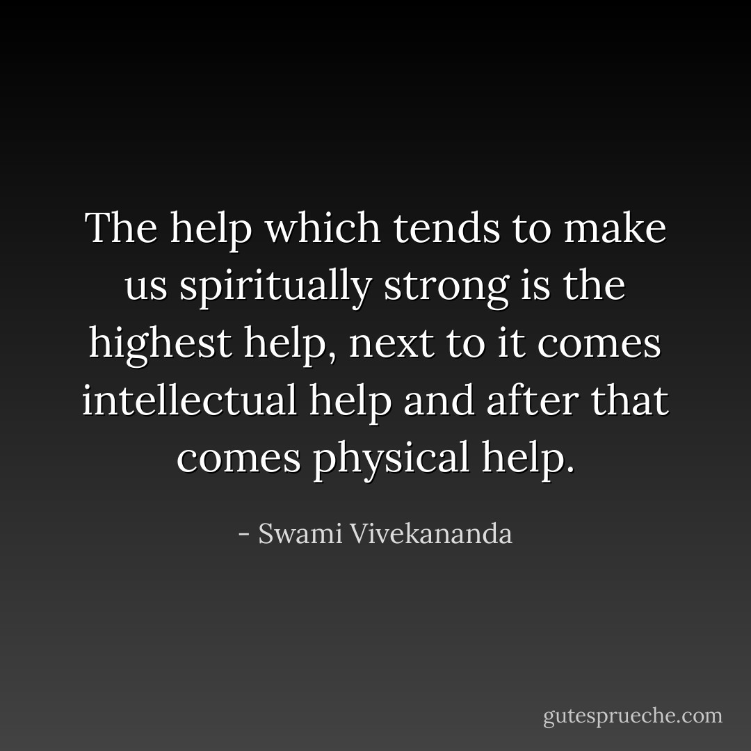 The help which tends to make us spiritually strong is the highest help, next to it comes intellectual help and after that comes physical help. - Swami Vivekananda