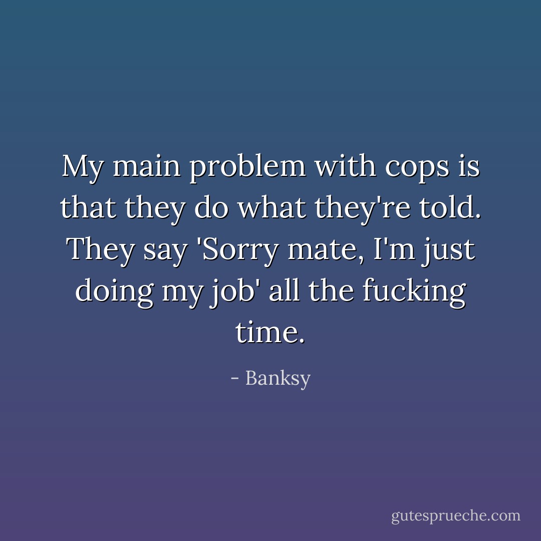 My main problem with cops is that they do what they're told. They say 'Sorry mate, I'm just doing my job' all the fucking time. - Banksy