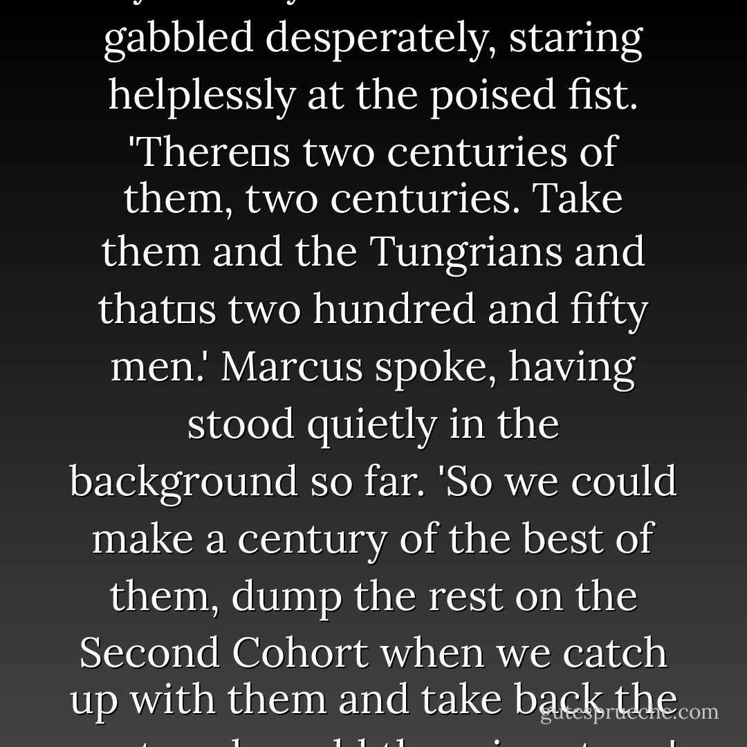 The Hamians!'<br />The centurion‟s voice was little better than a squeak. Julius snorted his disdain.<br />'What about the Hamians? Useless bow-waving women. All they‟re good for is hunting game. There‟s a war on, in case you hadn‟t noticed. We need infantrymen, big lads with<br />spears and shields to strengthen our line. Archers are no bloody use in an infantry cohort.'<br />He raised his meaty fist. <br />'No, mate, you‟re going to get what‟s coming your way.'<br />The other man gabbled desperately, staring helplessly at the poised fist.<br />'There‟s two centuries of them, two centuries. Take them and the Tungrians and that‟s two hundred and fifty men.'<br />Marcus spoke, having stood quietly in the background so far.<br />'So we could make a century of the best of them, dump the rest on the Second Cohort when we catch up with them and take back the century he sold them in return.'<br />Julius turned his head to look at the younger man, keeping the transit officer clamped in<br />place with seemingly effortless strength.<br />'Are you mad? There won‟t be a decent man among them. They‟ll be arse-poking,<br />make-up-wearing faggots, the lot of them. All those easterners are, it‟s in the blood. They‟ll mince round the camp holding hands and tossing each other off in the bathhouse. - Anthony Riches