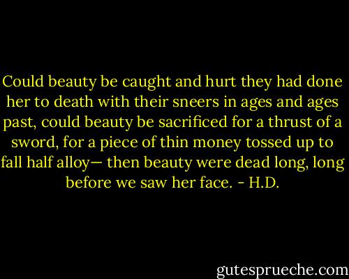 Could beauty be caught and hurt<br />they had done her to death with their sneers<br />in ages and ages past,<br />could beauty be sacrificed<br />for a thrust of a sword,<br />for a piece of thin money<br />tossed up to fall half alloy—<br />then beauty were dead<br />long, long before we saw her face. - H.D.
