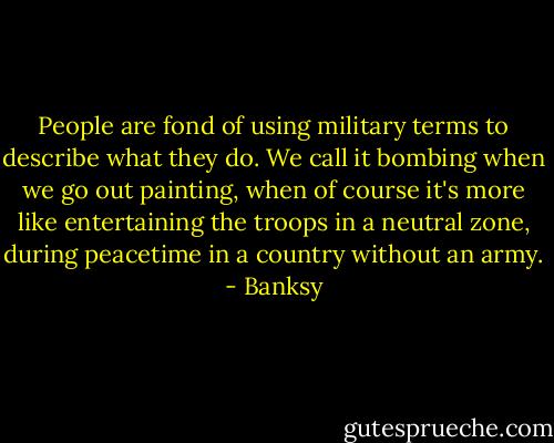 People are fond of using military terms to describe what they do.<br />We call it bombing when we go out painting, when of course it's more<br />like entertaining the troops in a neutral zone, during peacetime in a<br />country without an army. - Banksy