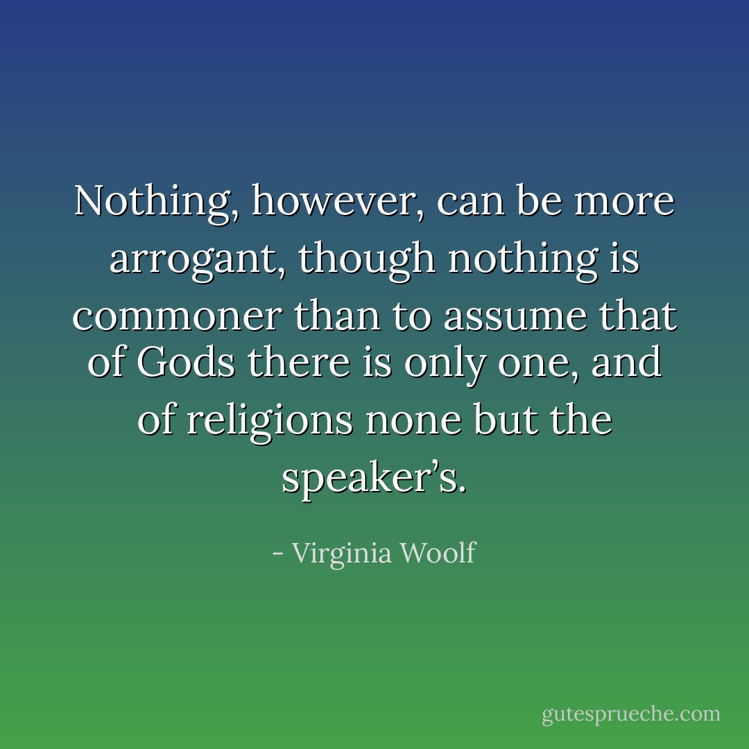 Nothing, however, can be more arrogant, though nothing is commoner than to assume that of Gods there is only one, and of religions none but the speaker’s. - Virginia Woolf