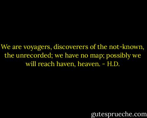 We are voyagers, discoverers<br />of the not-known,<br />the unrecorded;<br />we have no map;<br />possibly we will reach haven,<br />heaven. - H.D.