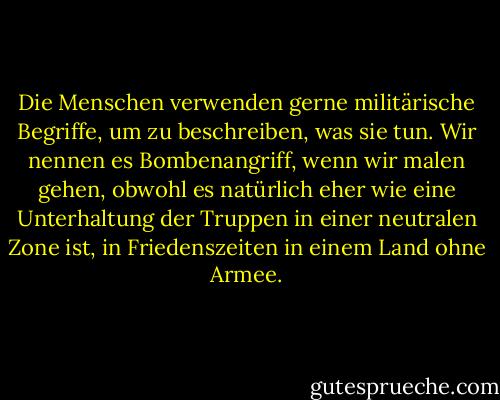 Die Menschen verwenden gerne militärische Begriffe, um zu beschreiben, was sie tun.<br />Wir nennen es Bombenangriff, wenn wir malen gehen, obwohl es natürlich eher<br />wie eine Unterhaltung der Truppen in einer neutralen Zone ist, in Friedenszeiten in einem<br />Land ohne Armee. - Banksy<