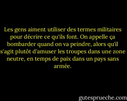 Les gens aiment utiliser des termes militaires pour décrire ce qu'ils font.<br />On appelle ça bombarder quand on va peindre, alors qu'il s'agit plutôt<br />d'amuser les troupes dans une zone neutre, en temps de paix dans un<br />pays sans armée. - Banksy