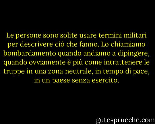 Le persone sono solite usare termini militari per descrivere ciò che fanno.<br />Lo chiamiamo bombardamento quando andiamo a dipingere, quando ovviamente è più<br />come intrattenere le truppe in una zona neutrale, in tempo di pace, in un<br />paese senza esercito. - Banksy