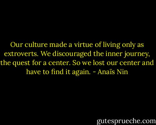 Our culture made a virtue of living only as extroverts. We discouraged the inner journey, the quest for a center. So we lost our center and have to find it again. - Anaïs Nin
