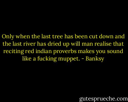 Only when the last tree has been cut down and the last river has dried up will man realise that reciting red indian proverbs makes you sound like a fucking muppet. - Banksy