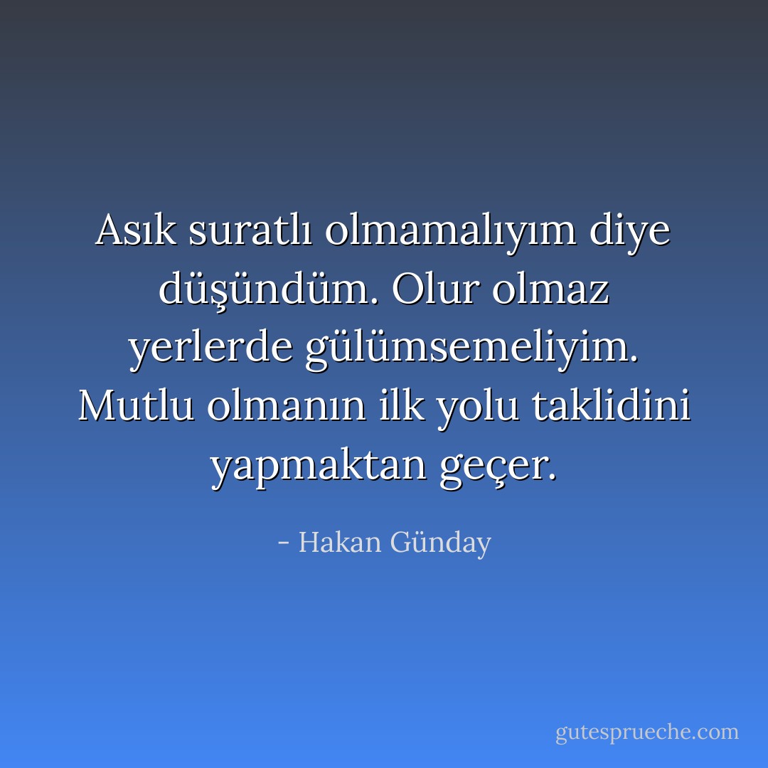 Asık suratlı olmamalıyım diye düşündüm. Olur olmaz yerlerde gülümsemeliyim. Mutlu olmanın ilk yolu taklidini yapmaktan geçer. - Hakan Günday