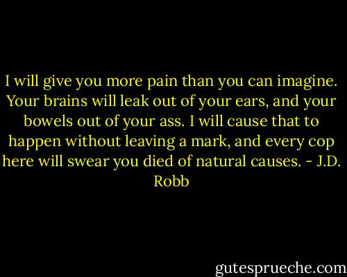 I will give you more pain than you can imagine. Your brains will leak out of your ears, and your bowels out of your ass. I will cause that to happen without leaving a mark, and every cop here will swear you died of natural causes. - J.D. Robb