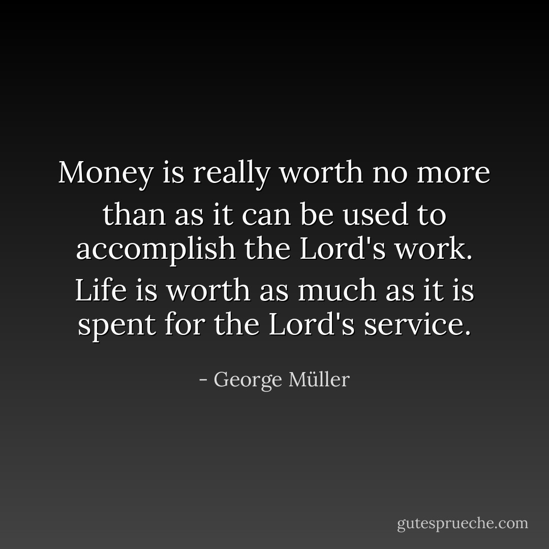 Money is really worth no more than as it can be used to accomplish the Lord's work. Life is worth as much as it is spent for the Lord's service. - George Müller
