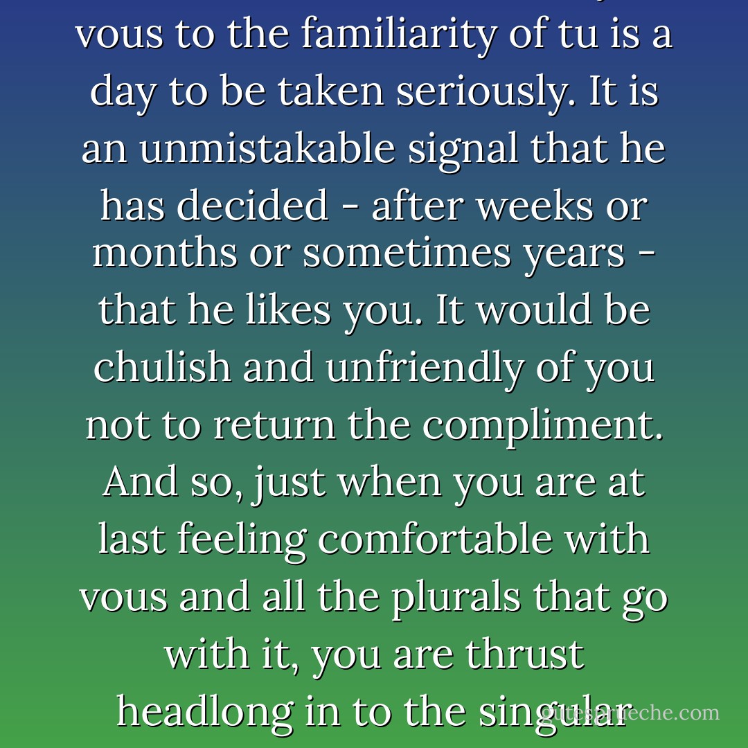 The day when a Frenchman switches from the formality of vous to the familiarity of tu is a day to be taken seriously. It is an unmistakable signal that he has decided - after weeks or months or sometimes years - that he likes you. It would be chulish and unfriendly of you not to return the compliment. And so, just when you are at last feeling comfortable with vous and all the plurals that go with it, you are thrust headlong in to the singular world of tu. - Peter Mayle