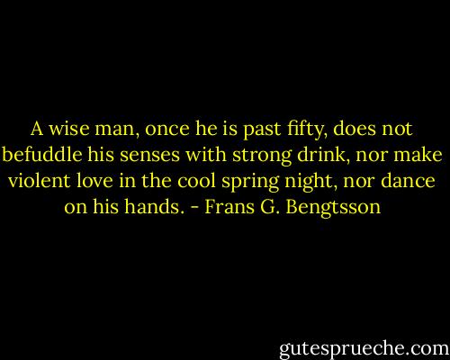 A wise man, once he is past fifty, does not befuddle his senses with strong drink, nor make violent love in the cool spring night, nor dance on his hands. - Frans G. Bengtsson