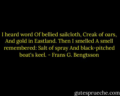 I heard word<br />Of bellied sailcloth,<br />Creak of oars,<br />And gold in Eastland.<br />Then I smelled<br />A smell remembered:<br />Salt of spray<br />And black-pitched boat's keel. - Frans G. Bengtsson