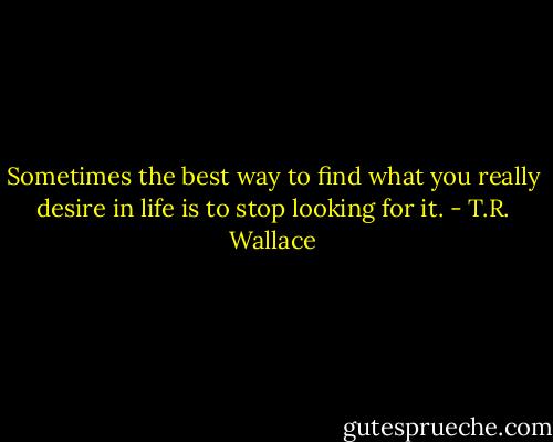 Sometimes the best way to find what you really desire in life is to stop looking for it. - T.R. Wallace