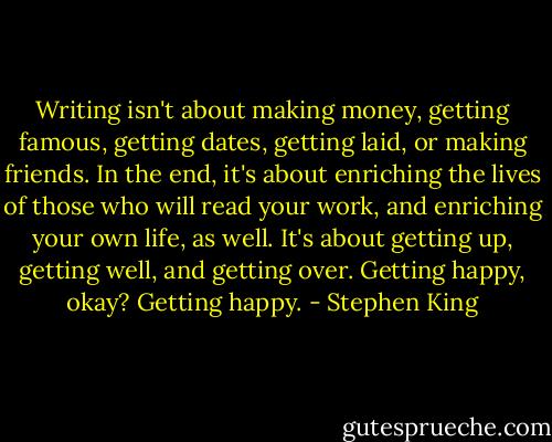 Writing isn't about making money, getting famous, getting dates, getting laid, or making friends. In the end, it's about enriching the lives of those who will read your work, and enriching your own life, as well. It's about getting up, getting well, and getting over. Getting happy, okay? Getting happy. - Stephen King