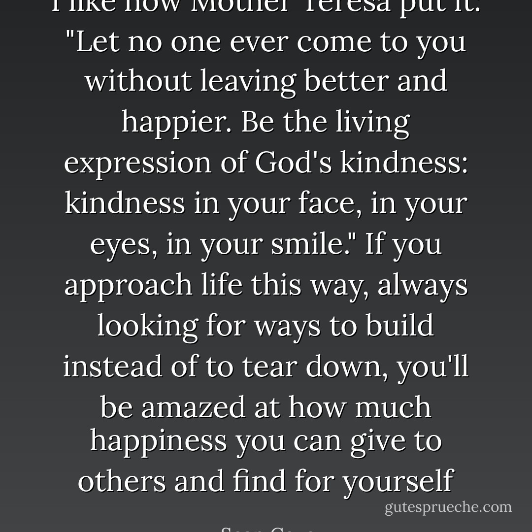 I like how Mother Teresa put it: "Let no one ever come to you without leaving better and happier. Be the living expression of God's kindness: kindness in your face, in your eyes, in your smile." If you approach life this way, always looking for ways to build instead of to tear down, you'll be amazed at how much happiness you can give to others and find for yourself - Sean Covey