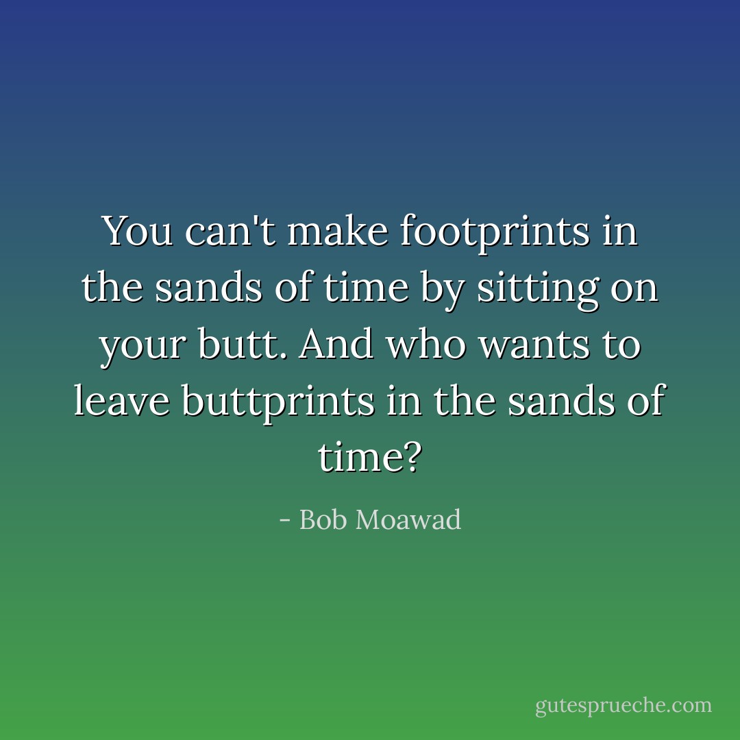 You can't make footprints in the sands of time by sitting on your butt. And who wants to leave buttprints in the sands of time? - Bob Moawad
