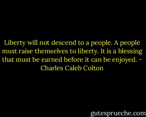 Liberty will not descend to a people. A people must raise<br />themselves to liberty. It is a blessing that must be earned before it can be enjoyed. - Charles Caleb Colton