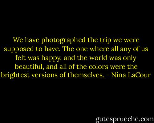 We have photographed the trip we were supposed to have. The one where all any of us felt was happy, and the world was only beautiful, and all of the colors were the brightest versions of themselves. - Nina LaCour