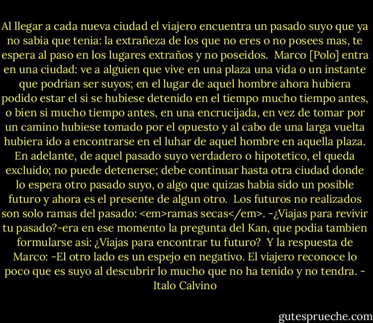 Al llegar a cada nueva ciudad el viajero encuentra un pasado suyo que ya no sabia que tenia: la extrañeza de los que no eres o no posees mas, te espera al paso en los lugares extraños y no poseidos. <br />Marco [Polo] entra en una ciudad: ve a alguien que vive en una plaza una vida o un instante que podrian ser suyos; en el lugar de aquel hombre ahora hubiera podido estar el si se hubiese detenido en el tiempo mucho tiempo antes, o bien si mucho tiempo antes, en una encrucijada, en vez de tomar por un camino hubiese tomado por el opuesto y al cabo de una larga vuelta hubiera ido a encontrarse en el luhar de aquel hombre en aquella plaza. En adelante, de aquel pasado suyo verdadero o hipotetico, el queda excluido; no puede detenerse; debe continuar hasta otra ciudad donde lo espera otro pasado suyo, o algo que quizas habia sido un posible futuro y ahora es el presente de algun otro. <br />Los futuros no realizados son solo ramas del pasado: <em>ramas secas</em>.<br />-¿Viajas para revivir tu pasado?-era en ese momento la pregunta del Kan, que podia tambien formularse asi: ¿Viajas para encontrar tu futuro? <br />Y la respuesta de Marco:<br />-El otro lado es un espejo en negativo. El viajero reconoce lo poco que es suyo al descubrir lo mucho que no ha tenido y no tendra. - Italo Calvino