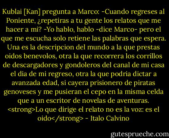 Kublai [Kan] pregunta a Marco:<br />-Cuando regreses al Poniente, ¿repetiras a tu gente los relatos que me hacer a mi?<br />-Yo hablo, hablo -dice Marco- pero el que me escucha solo retiene las palabras que espera. Una es la descripcion del mundo a la que prestas oidos benevolos, otra la que recorrera los corrillos de descargadores y gondoleros del canal de mi casa el dia de mi regreso, otra la que podria dictar a avanzada edad, si cayera prisionero de piratas genoveses y me pusieran el cepo en la misma celda que a un escritor de novelas de aventuras. <strong>Lo que dirige el relato no es la voz: es el oido</strong> - Italo Calvino