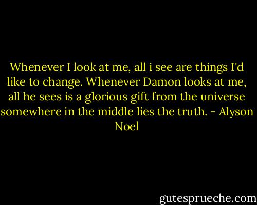 Whenever I look at me, all i see are things I'd like to change.<br />Whenever Damon looks at me, all he sees is a glorious gift from the universe<br />somewhere in the middle lies the truth. - Alyson Noel