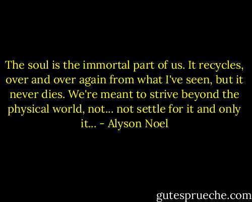 The soul is the immortal part of us. It recycles, over and over again from what I've seen, but it never dies. We're meant to strive beyond the physical world, not... not settle for it and only it... - Alyson Noel