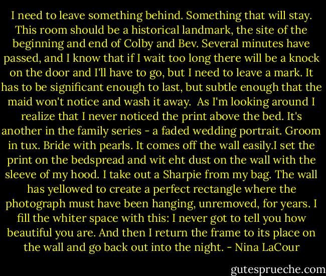 I need to leave something behind. Something that will stay. This room should be a historical landmark, the site of the beginning and end of Colby and Bev. Several minutes have passed, and I know that if I wait too long there will be a knock on the door and I'll have to go, but I need to leave a mark. It has to be significant enough to last, but subtle enough that the maid won't notice and wash it away. <br />As I'm looking around I realize that I never noticed the print above the bed. It's another in the family series - a faded wedding portrait. Groom in tux. Bride with pearls. It comes off the wall easily.I set the print on the bedspread and wit eht dust on the wall with the sleeve of my hood. I take out a Sharpie from my bag. The wall has yellowed to create a perfect rectangle where the photograph must have been hanging, unremoved, for years.<br />I fill the whiter space with this: I never got to tell you how beautiful you are.<br />And then I return the frame to its place on the wall and go back out into the night. - Nina LaCour