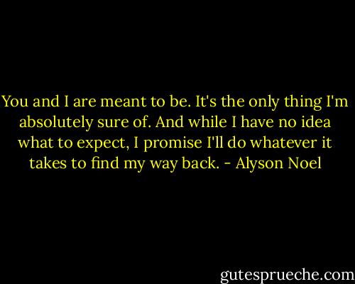 You and I are meant to be. It's the only thing I'm absolutely sure of. And while I have no idea what to expect, I promise I'll do whatever it takes to find my way back. - Alyson Noel