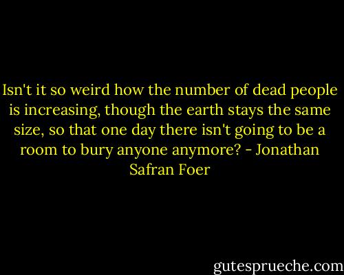 Isn't it so weird how the number of dead people is increasing, though the earth stays the same size, so that one day there isn't going to be a room to bury anyone anymore? - Jonathan Safran Foer