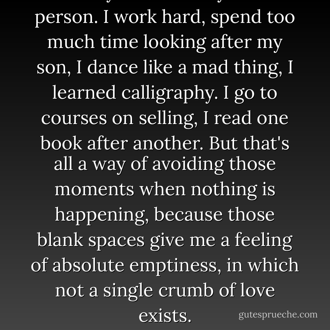 I've always been a very restless person. I work hard, spend too much time looking after my son, I dance like a mad thing, I learned calligraphy. I go to courses on selling, I read one book after another. But that's all a way of avoiding those moments when nothing is happening, because those blank spaces give me a feeling of absolute emptiness, in which not a single crumb of love exists. - Paulo Coelho