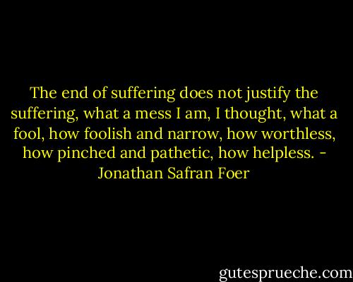 The end of suffering does not justify the suffering, what a mess I am, I thought, what a fool, how foolish and narrow, how worthless, how pinched and pathetic, how helpless. - Jonathan Safran Foer