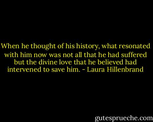 When he thought of his history, what resonated with him now was not all that he had suffered but the divine love that he believed had intervened to save him. - Laura Hillenbrand