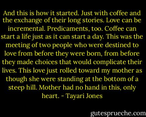 And this is how it started. Just with coffee and the exchange of their long stories. Love can be incremental. Predicaments, too. Coffee can start a life just as it can start a day. This was the meeting of two people who were destined to love from before they were born, from before they made choices that would complicate their lives. This love just rolled toward my mother as though she were standing at the bottom of a steep hill. Mother had no hand in this, only heart. - Tayari Jones