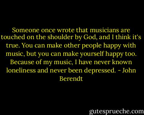 Someone once wrote that musicians are touched on the shoulder by God, and I think it's true. You can make other people happy with music, but you can make yourself happy too. Because of my music, I have never known loneliness and never been depressed. - John Berendt