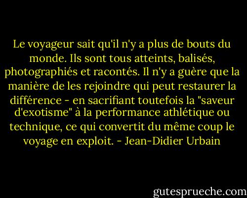 Le voyageur sait qu'il n'y a plus de bouts du monde. Ils sont tous atteints, balisés, photographiés et racontés. Il n'y a guère que la manière de les rejoindre qui peut restaurer la différence - en sacrifiant toutefois la "saveur d'exotisme" à la performance athlétique ou technique, ce qui convertit du même coup le voyage en exploit. - Jean-Didier Urbain